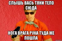 слышь вась тяни тело сюда нога врага рука туда же пошла