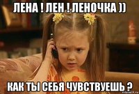 лена ! лен ! леночка )) как ты себя чувствуешь ?