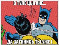 в туле цыгане... да заткнись ты уже !