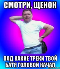 смотри, щенок под какие треки твой батя головой качал