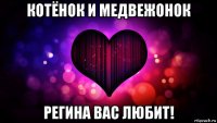 котёнок и медвежонок регина вас любит!