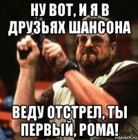 ну вот, и я в друзьях шансона веду отстрел, ты первый, рома!