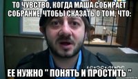 то чувство, когда маша собирает собрание, чтобы сказать о том, что: ее нужно " понять и простить "