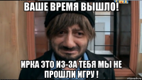 ваше время вышло! ирка это из-за тебя мы не прошли игру !