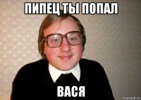 пипец ты попал вася