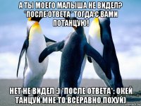 а ты моего малыша не видел? *после ответа* тогда с вами потанцую! нет не видел :) *после ответа*: окей танцуй мне то всёравно похуй)