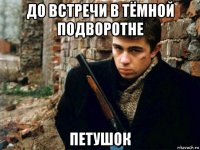 до встречи в тёмной подворотне петушок
