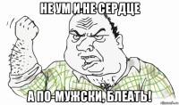 не ум и не сердце а по-мужски, блеать!