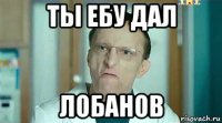ты ебу дал лобанов