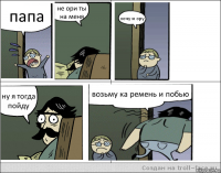 папа не ори ты на меня хочу и ору ну я тогда пойду возьму ка ремень и побью