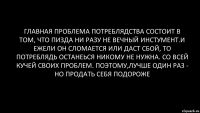 Главная проблема потреблядства состоит в том, что пизда ни разу не вечный инстумент.и ежели он сломается или даст сбой, то потреблядь останеься никому не нужна. Со всей кучей своих проблем. Поэтому,лучше один раз - но продать себя подороже