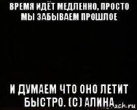 время идёт медленно, просто мы забываем прошлое и думаем что оно летит быстро. (с) алина