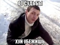 от судьбы хуй убежишь