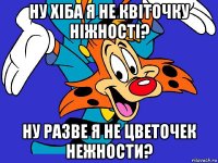 ну хіба я не квіточку ніжності? ну разве я не цветочек нежности?