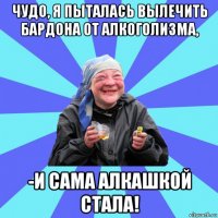 чудо, я пыталась вылечить бардона от алкоголизма, -и сама алкашкой стала!