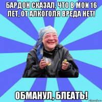 бардон сказал, что в мои 16 лет, от алкоголя вреда нет! обманул, блеать!