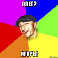 олег? игорь!