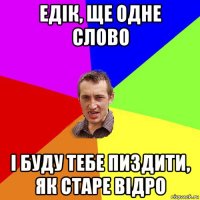 едік, ще одне слово і буду тебе пиздити, як старе відро