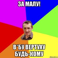 за малу! в*бу вертуху будь-кому