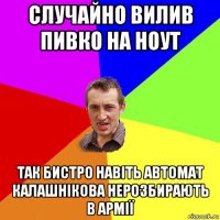 случайно вилив пивко на ноут так бистро навіть автомат калашнікова нерозбирають в армії