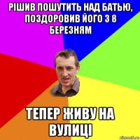 рішив пошутить над батью, поздоровив його з 8 березням тепер живу на вулиці