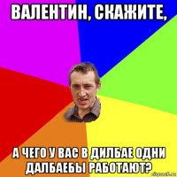 валентин, скажите, а чего у вас в дилбае одни далбаебы работают?