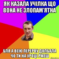 як казала учілка що вона не злопам'ятна бля а всю перерву долбала чо ти на уроці ржеш