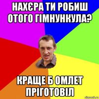 нахєра ти робиш отого гімнункула? краще б омлет пріготовіл