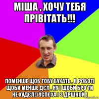 міша , хочу тебя прівітать!!! поменше щоб тобу бухать , в роботі щоби менше дєл , ну і щоби бро ти не худєл!) успєха і з дршкой !