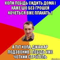 коли лебідь сидить дома і каже шо без грошей хочеться вже плакать ! а тут хопа, джафар подзвонив і лебідь уже чоткий строїтель