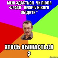 мені здається , чи після фрази " нехочу нікого обідити " хтось обіжається ?