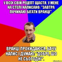 у всіх свій рецепт щастя. у мене на стелі написано: "завтра починаю бігати вранці". вранці прокидаюся, бачу напис і думаю: "добре, шо не сьогодні".