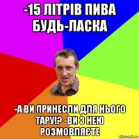 -15 літрів пива будь-ласка -а ви принесли для нього тару!? -ви з нею розмовляєте