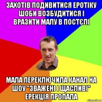 захотів подивитися еротіку шоби возбудитися і вразити малу в постєлі мала переключила канал на шоу "зважені і щасливі" ерекція пропала