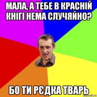 мала, а тебе в красній кнігі нема случяйно? бо ти рєдка тварь