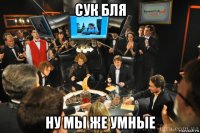сук бля ну мы же умные
