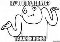 ну что поделать? такая жизнь!