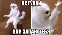 вступай или запаю тебя