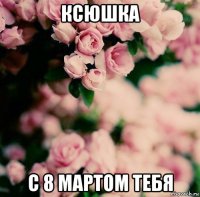 ксюшка с 8 мартом тебя