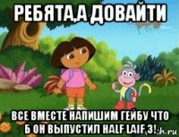 ребята,а довайти все вместе напишим гейбу что б он выпустил half laif 3!