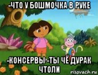 -что у бошмочка в руке -консервы -ты чё дурак чтоли