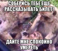 соберись,тебе еще рассказывать билет! дайте мне спокойно умереть
