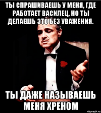 ты спрашиваешь у меня, где работает василец, но ты делаешь это без уважения. ты даже называешь меня хреном