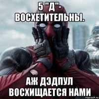 5 "д"- восхетительны. аж дэдпул восхищается нами