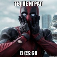 ты не играл в cs:go