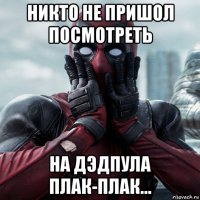 никто не пришол посмотреть на дэдпула плак-плак...