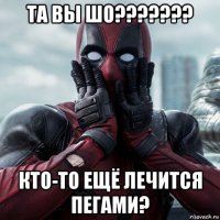 та вы шо??????? кто-то ещё лечится пегами?