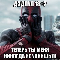 дэдпул 18+? теперь ты меня никогда не увиишь)))