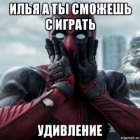 илья а ты сможешь с играть удивление