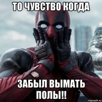 то чувство когда забыл вымать полы!!